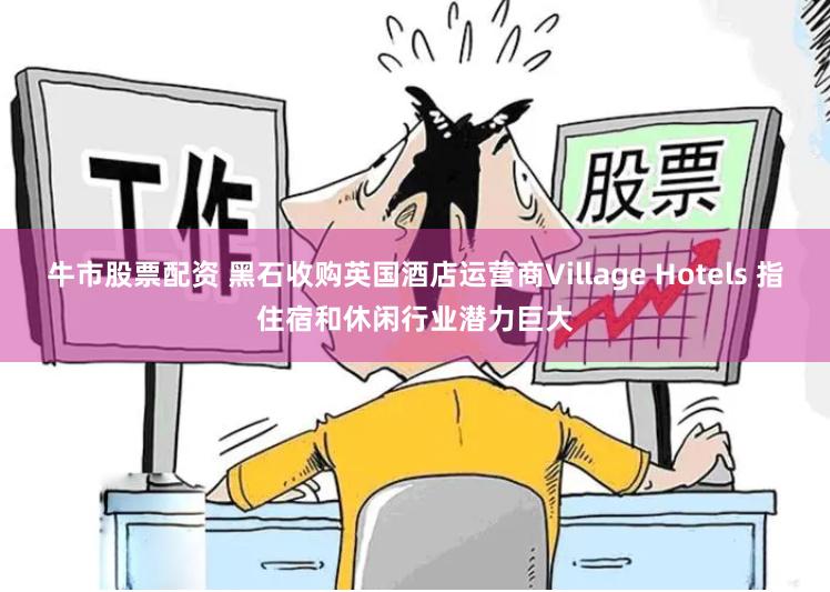 牛市股票配资 黑石收购英国酒店运营商Village Hotels 指住宿和休闲行业潜力巨大