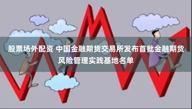 股票场外配资 中国金融期货交易所发布首批金融期货风险管理实践基地名单