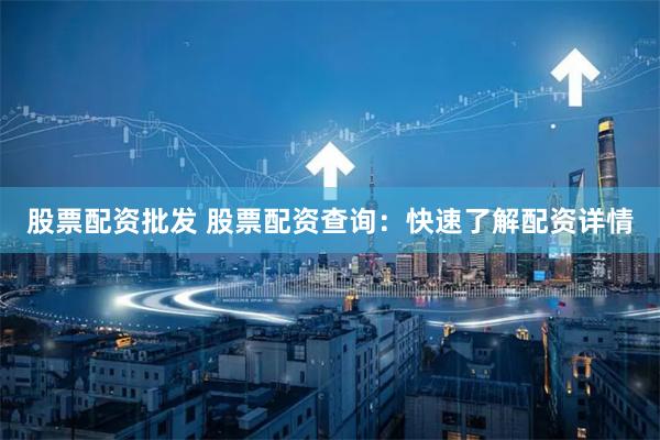 股票配资批发 股票配资查询：快速了解配资详情