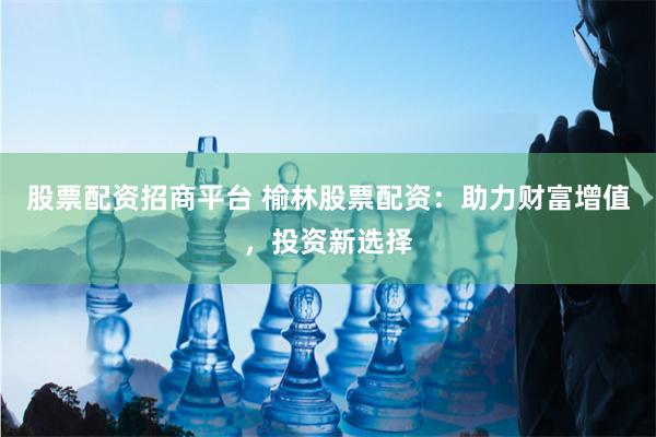股票配资招商平台 榆林股票配资：助力财富增值，投资新选择
